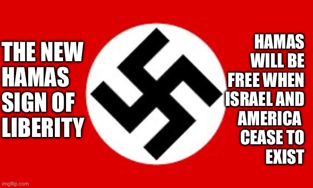 Hamas the new KKK/Nazi | THE NEW 
HAMAS
SIGN OF
LIBERITY; HAMAS
WILL BE
FREE WHEN
ISRAEL AND
AMERICA 
CEASE TO
EXIST | image tagged in swastika,hamas,funny,memes | made w/ Imgflip meme maker