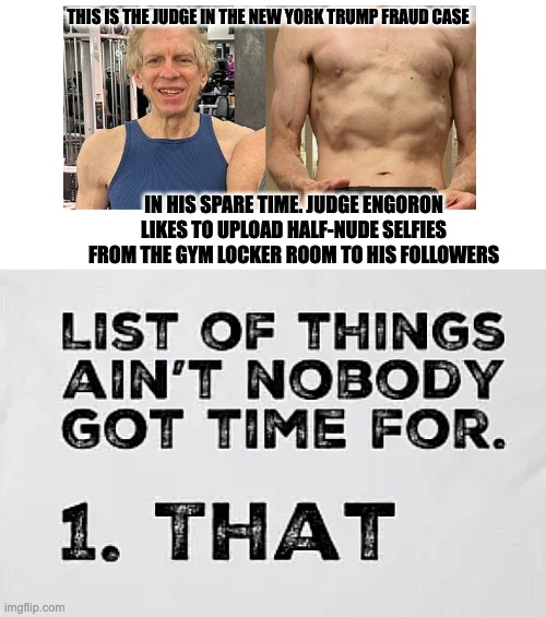 NOT FIT TO SERVE | THIS IS THE JUDGE IN THE NEW YORK TRUMP FRAUD CASE; IN HIS SPARE TIME. JUDGE ENGORON LIKES TO UPLOAD HALF-NUDE SELFIES FROM THE GYM LOCKER ROOM TO HIS FOLLOWERS | image tagged in ain't nobody got time for that,judge engoron | made w/ Imgflip meme maker