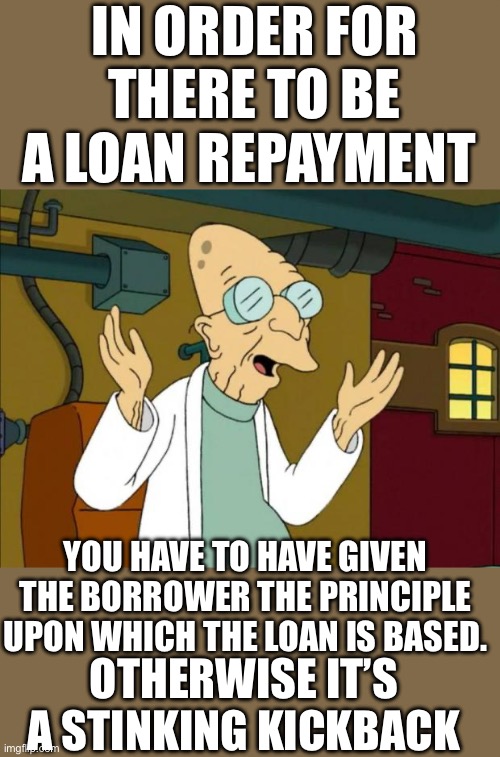 Just saying | IN ORDER FOR THERE TO BE A LOAN REPAYMENT; YOU HAVE TO HAVE GIVEN THE BORROWER THE PRINCIPLE UPON WHICH THE LOAN IS BASED. OTHERWISE IT’S A STINKING KICKBACK | image tagged in democrats,slow joe,kickbacks | made w/ Imgflip meme maker