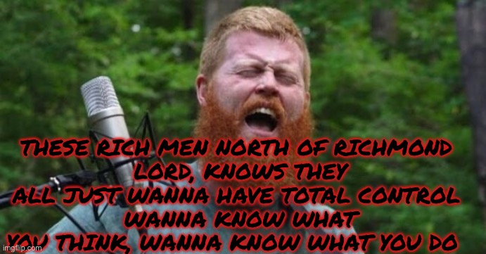 THESE RICH MEN NORTH OF RICHMOND 
LORD, KNOWS THEY ALL JUST WANNA HAVE TOTAL CONTROL 
WANNA KNOW WHAT YOU THINK, WANNA KNOW WHAT YOU DO | made w/ Imgflip meme maker