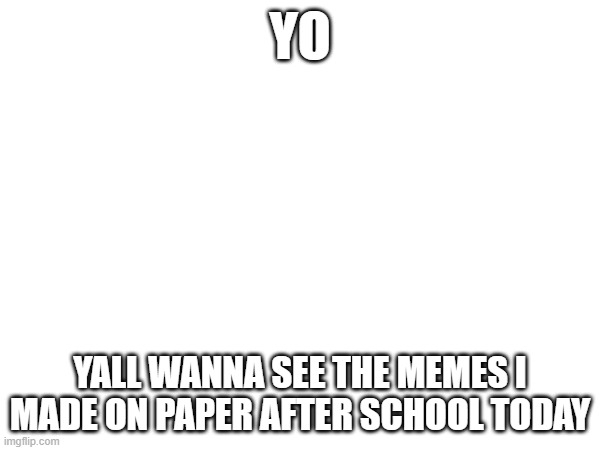 e | YO; YALL WANNA SEE THE MEMES I MADE ON PAPER AFTER SCHOOL TODAY | image tagged in e | made w/ Imgflip meme maker