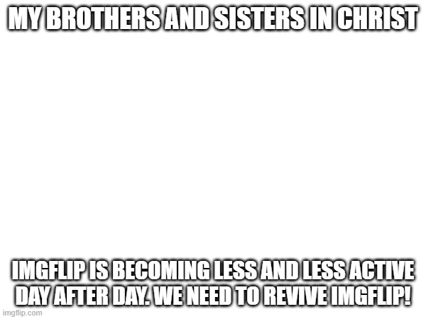 need help | MY BROTHERS AND SISTERS IN CHRIST; IMGFLIP IS BECOMING LESS AND LESS ACTIVE DAY AFTER DAY. WE NEED TO REVIVE IMGFLIP! | image tagged in e | made w/ Imgflip meme maker