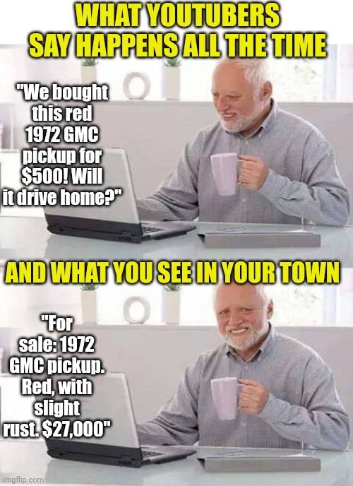 Ever notice that those "cheap cars" you see people mess with on Youtube ain't that cheap? | WHAT YOUTUBERS SAY HAPPENS ALL THE TIME; "We bought this red 1972 GMC pickup for $500! Will it drive home?"; AND WHAT YOU SEE IN YOUR TOWN; "For sale: 1972 GMC pickup. Red, with slight rust. $27,000" | image tagged in memes,hide the pain harold,youtube,cars,expectation vs reality,expensive | made w/ Imgflip meme maker