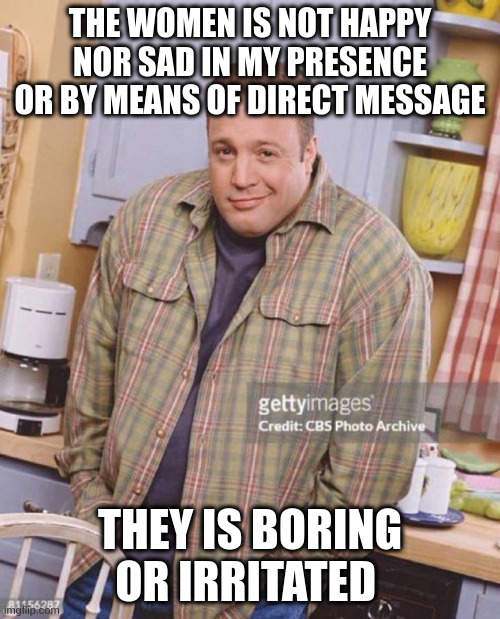 boring | THE WOMEN IS NOT HAPPY NOR SAD IN MY PRESENCE OR BY MEANS OF DIRECT MESSAGE; THEY IS BORING OR IRRITATED | image tagged in kevin james | made w/ Imgflip meme maker