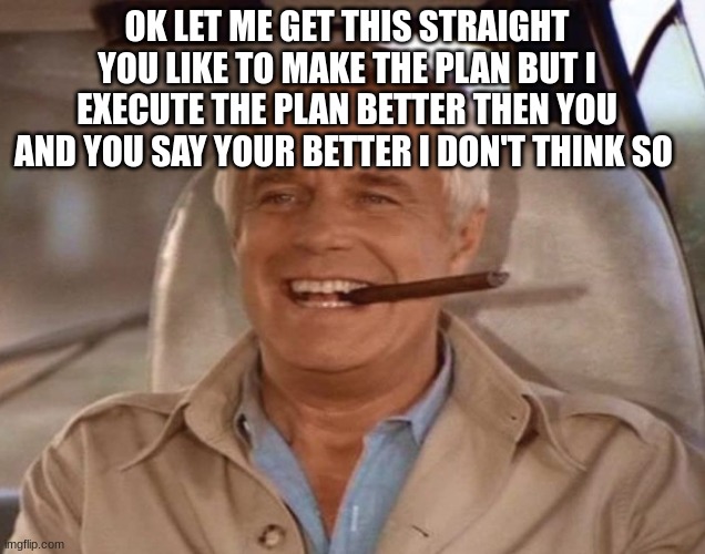 The A-Team Hannibal Smith George Peppard | OK LET ME GET THIS STRAIGHT YOU LIKE TO MAKE THE PLAN BUT I EXECUTE THE PLAN BETTER THEN YOU AND YOU SAY YOUR BETTER I DON'T THINK SO | image tagged in the a-team hannibal smith george peppard | made w/ Imgflip meme maker