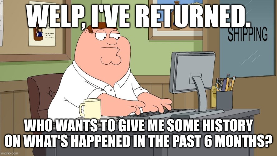 peter griffin at the computer | WELP, I'VE RETURNED. WHO WANTS TO GIVE ME SOME HISTORY ON WHAT'S HAPPENED IN THE PAST 6 MONTHS? | image tagged in peter griffin at the computer | made w/ Imgflip meme maker