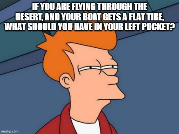 Important question | IF YOU ARE FLYING THROUGH THE DESERT, AND YOUR BOAT GETS A FLAT TIRE, WHAT SHOULD YOU HAVE IN YOUR LEFT POCKET? | image tagged in memes,futurama fry,question,riddle | made w/ Imgflip meme maker