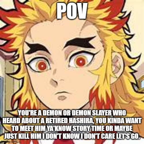 tbh idk any more also no joke rp please | POV; YOU'RE A DEMON OR DEMON SLAYER WHO HEARD ABOUT A RETIRED HASHIRA, YOU KINDA WANT TO MEET HIM YA'KNOW STORY TIME OR MAYBE JUST KILL HIM I DON'T KNOW I DON'T CARE LET'S GO. | image tagged in funky arc no 1 | made w/ Imgflip meme maker