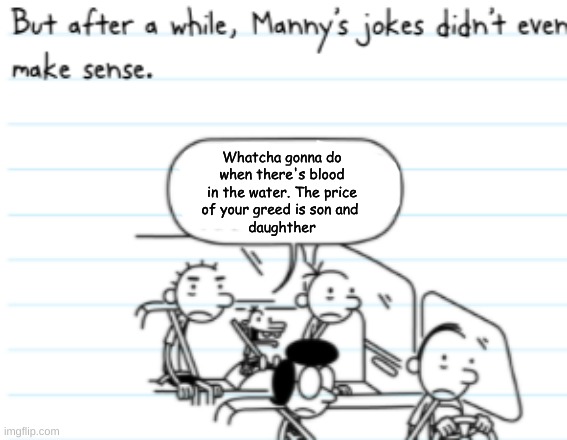 Manny Joke | Whatcha gonna do
when there's blood
in the water. The price
of your greed is son and 
daughther | image tagged in manny joke | made w/ Imgflip meme maker