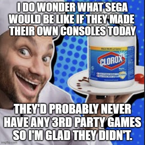 Chef serving clorox | I DO WONDER WHAT SEGA WOULD BE LIKE IF THEY MADE 
THEIR OWN CONSOLES TODAY; THEY'D PROBABLY NEVER HAVE ANY 3RD PARTY GAMES
SO I'M GLAD THEY DIDN'T. | image tagged in chef serving clorox | made w/ Imgflip meme maker