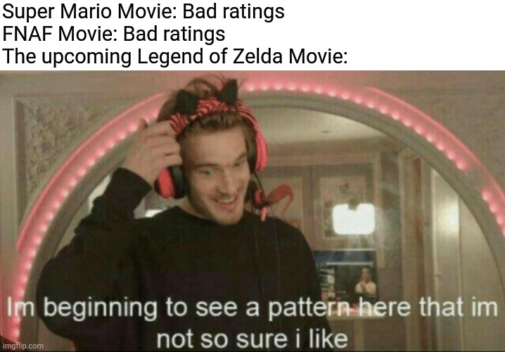I'm beginning to see a pattern here that I'm not so sure I like | Super Mario Movie: Bad ratings
FNAF Movie: Bad ratings
The upcoming Legend of Zelda Movie: | image tagged in i'm beginning to see a pattern here that i'm not so sure i like,fnaf,super mario bros,legend of zelda,movies,memes | made w/ Imgflip meme maker