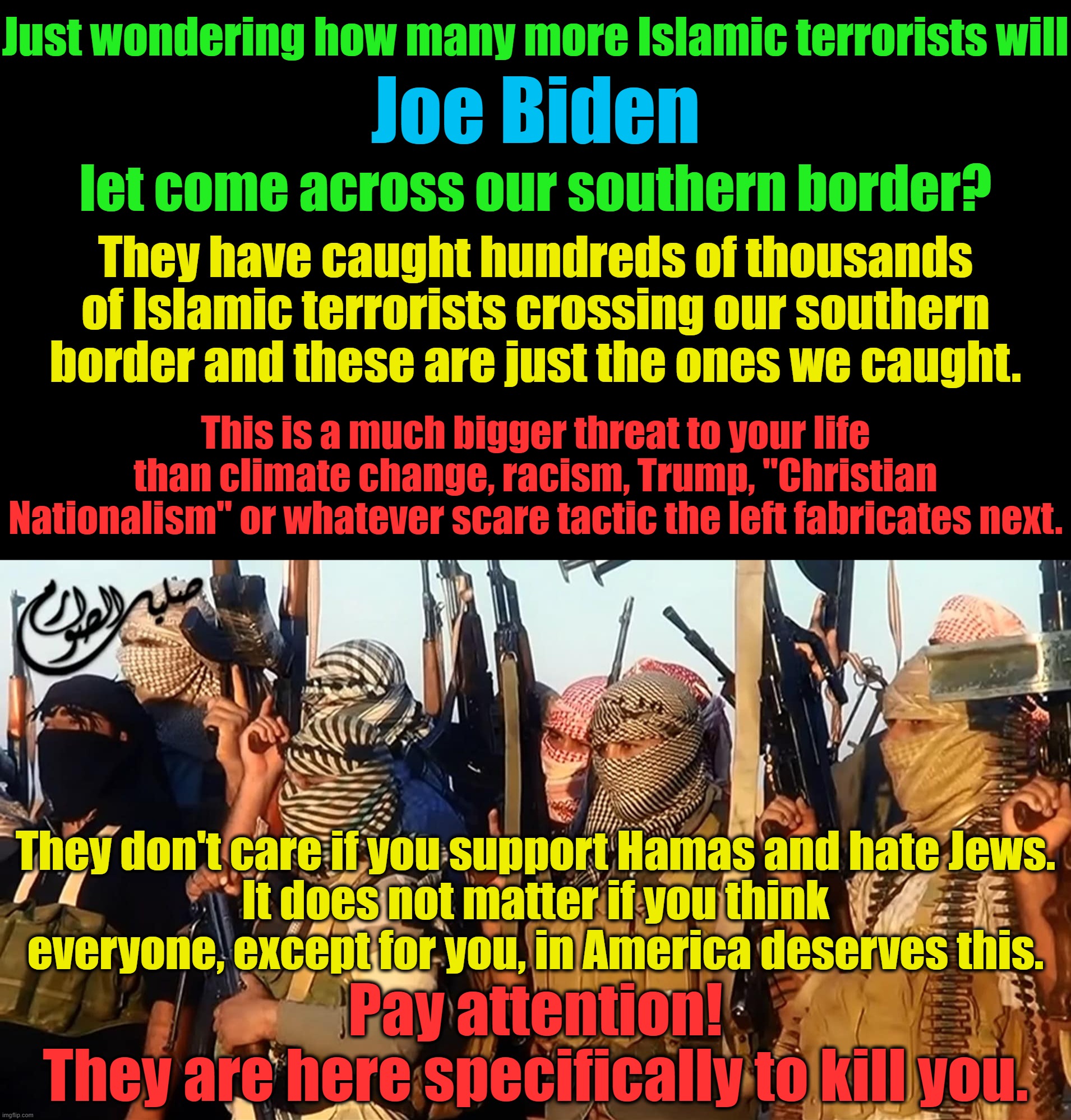 There are fake threats (everything the left invents) and there are real threats (WEF, Dems, China, Dems, terrorists, and Dems). | Just wondering how many more Islamic terrorists will; Joe Biden; let come across our southern border? They have caught hundreds of thousands of Islamic terrorists crossing our southern border and these are just the ones we caught. This is a much bigger threat to your life than climate change, racism, Trump, "Christian Nationalism" or whatever scare tactic the left fabricates next. They don't care if you support Hamas and hate Jews.
It does not matter if you think everyone, except for you, in America deserves this. Pay attention!
They are here specifically to kill you. | image tagged in islamic terrorism,democrats hate america,wrong time to attack 2nd amendment | made w/ Imgflip meme maker