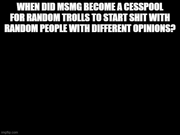 WHEN DID MSMG BECOME A CESSPOOL FOR RANDOM TROLLS TO START SHIT WITH RANDOM PEOPLE WITH DIFFERENT OPINIONS? | made w/ Imgflip meme maker