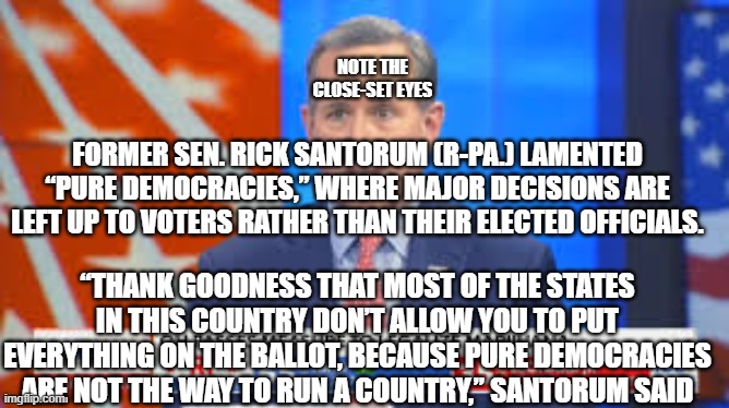 Rick Santorum | NOTE THE
CLOSE-SET EYES; FORMER SEN. RICK SANTORUM (R-PA.) LAMENTED “PURE DEMOCRACIES,” WHERE MAJOR DECISIONS ARE LEFT UP TO VOTERS RATHER THAN THEIR ELECTED OFFICIALS. “THANK GOODNESS THAT MOST OF THE STATES IN THIS COUNTRY DON’T ALLOW YOU TO PUT EVERYTHING ON THE BALLOT, BECAUSE PURE DEMOCRACIES ARE NOT THE WAY TO RUN A COUNTRY,” SANTORUM SAID | image tagged in rick santorum,republicans,conservative,democracy,civil rights | made w/ Imgflip meme maker