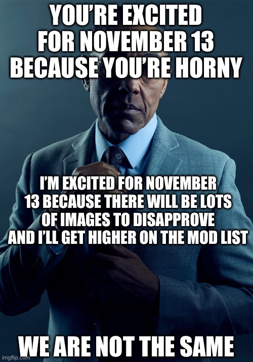 Gus Fring we are not the same | YOU’RE EXCITED FOR NOVEMBER 13 BECAUSE YOU’RE HORNY; I’M EXCITED FOR NOVEMBER 13 BECAUSE THERE WILL BE LOTS OF IMAGES TO DISAPPROVE AND I’LL GET HIGHER ON THE MOD LIST; WE ARE NOT THE SAME | image tagged in gus fring we are not the same | made w/ Imgflip meme maker