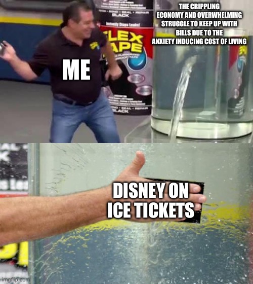 Flex Tape | THE CRIPPLING ECONOMY AND OVERWHELMING STRUGGLE TO KEEP UP WITH BILLS DUE TO THE ANXIETY INDUCING COST OF LIVING; ME; DISNEY ON ICE TICKETS | image tagged in flex tape | made w/ Imgflip meme maker