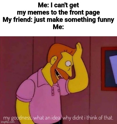 I'VE BEEN TRYING!!!! | Me: I can't get my memes to the front page
My friend: just make something funny
Me: | image tagged in my goodness what an idea why didn't i think of that,are you serious,why are you reading this | made w/ Imgflip meme maker