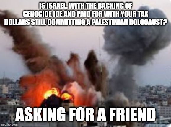 Palestine Israel | IS ISRAEL, WITH THE BACKING OF GENOCIDE JOE AND PAID FOR WITH YOUR TAX DOLLARS STILL COMMITTING A PALESTINIAN HOLOCAUST? ASKING FOR A FRIEND | image tagged in palestine,israel,jews,jewish,war | made w/ Imgflip meme maker