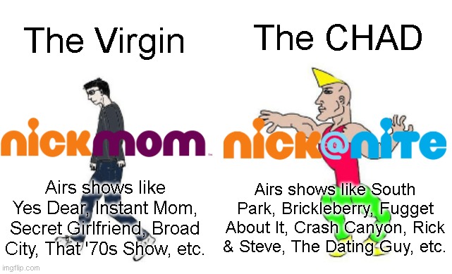 The Virgin NickMom vs. The Chad Nick@Nite | The CHAD; The Virgin; Airs shows like South Park, Brickleberry, Fugget About It, Crash Canyon, Rick & Steve, The Dating Guy, etc. Airs shows like Yes Dear, Instant Mom, Secret Girlfriend, Broad City, That '70s Show, etc. | image tagged in virgin vs chad,nickmom,nick at nite,memes,funny,funny because it's true | made w/ Imgflip meme maker