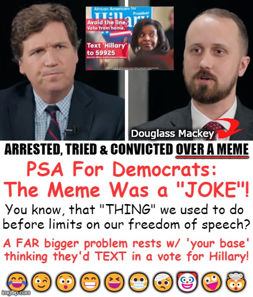 Sentenced to 7 mos. in prison for 2016 'crime', arrested in 2021, handcuffed by FBI! It could happen to you! | Douglass Mackey; ________; ARRESTED, TRIED & CONVICTED OVER A MEME; PSA For Democrats: 
The Meme Was a "JOKE"! You know, that "THING" we used to do 
before limits on our freedom of speech? A FAR bigger problem rests w/ 'your base'
thinking they'd TEXT in a vote for Hillary! 😂😉😯😁😆😷🤕🤡🤪🤯 | image tagged in politics,political humor,democrats,psa,joke,freedom of speech | made w/ Imgflip meme maker