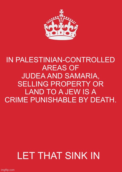 The more you know. | IN PALESTINIAN-CONTROLLED AREAS OF JUDEA AND SAMARIA, SELLING PROPERTY OR LAND TO A JEW IS A CRIME PUNISHABLE BY DEATH. LET THAT SINK IN | image tagged in keep calm and carry on red,palestine,land,jews,death | made w/ Imgflip meme maker
