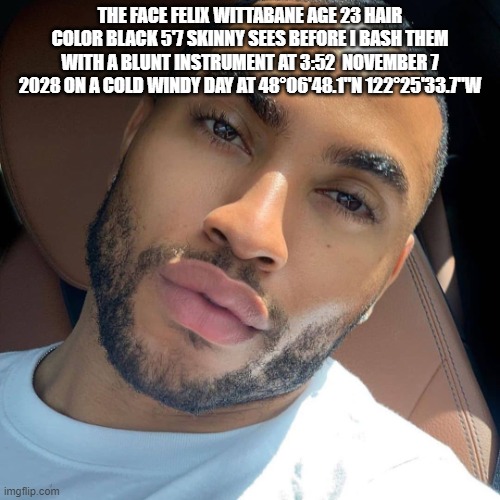 felix i know where you live | THE FACE FELIX WITTABANE AGE 23 HAIR COLOR BLACK 5'7 SKINNY SEES BEFORE I BASH THEM WITH A BLUNT INSTRUMENT AT 3:52  NOVEMBER 7 2028 ON A COLD WINDY DAY AT 48°06'48.1"N 122°25'33.7"W | image tagged in lightskin rizz | made w/ Imgflip meme maker
