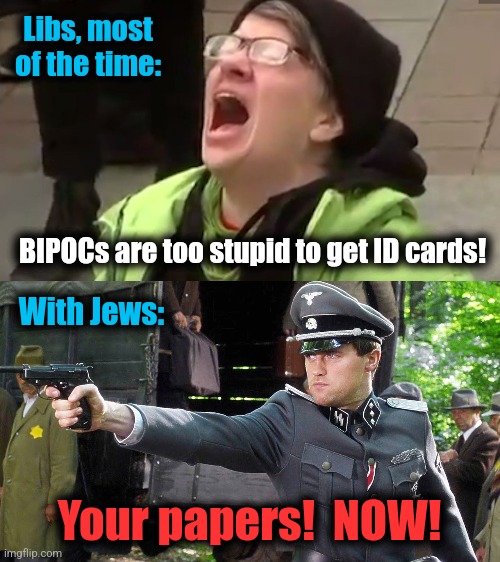 What 2024 will probably look like: | Libs, most
of the time:; BIPOCs are too stupid to get ID cards! With Jews:; Your papers!  NOW! | image tagged in screaming liberal,memes,democrats,jews,antisemitism,identification | made w/ Imgflip meme maker