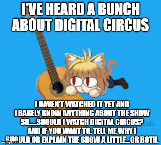 I'VE HEARD A BUNCH ABOUT DIGITAL CIRCUS; I HAVEN'T WATCHED IT YET AND I BARELY KNOW ANYTHING ABOUT THE SHOW
SO.....SHOULD I WATCH DIGITAL CIRCUS? AND IF YOU WANT TO. TELL ME WHY I SHOULD OR EXPLAIN THE SHOW A LITTLE...OR BOTH. | made w/ Imgflip meme maker