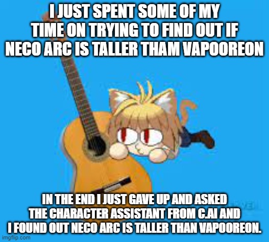i'm going to get a bunch of memes about me doing this. | I JUST SPENT SOME OF MY TIME ON TRYING TO FIND OUT IF NECO ARC IS TALLER THAM VAPOOREON; IN THE END I JUST GAVE UP AND ASKED THE CHARACTER ASSISTANT FROM C.AI AND I FOUND OUT NECO ARC IS TALLER THAN VAPOOREON. | made w/ Imgflip meme maker