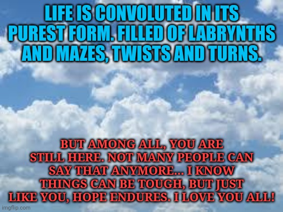 clouds | LIFE IS CONVOLUTED IN ITS PUREST FORM. FILLED OF LABRYNTHS AND MAZES, TWISTS AND TURNS. BUT AMONG ALL, YOU ARE STILL HERE. NOT MANY PEOPLE CAN SAY THAT ANYMORE... I KNOW THINGS CAN BE TOUGH, BUT JUST LIKE YOU, HOPE ENDURES. I LOVE YOU ALL! | image tagged in clouds | made w/ Imgflip meme maker