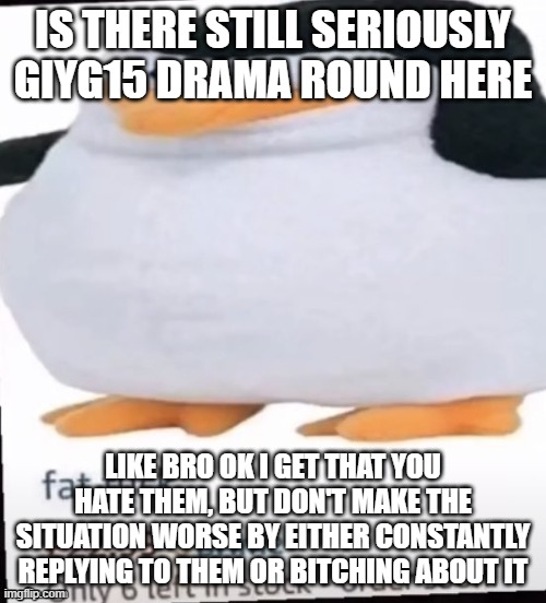 havent made a new announce temp yet | IS THERE STILL SERIOUSLY GIYG15 DRAMA ROUND HERE; LIKE BRO OK I GET THAT YOU HATE THEM, BUT DON'T MAKE THE SITUATION WORSE BY EITHER CONSTANTLY REPLYING TO THEM OR BITCHING ABOUT IT | image tagged in fat f ck | made w/ Imgflip meme maker