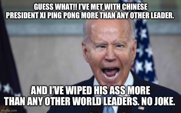 Biden Scream | GUESS WHAT!! I’VE MET WITH CHINESE PRESIDENT XI PING PONG MORE THAN ANY OTHER LEADER. AND I’VE WIPED HIS ASS MORE THAN ANY OTHER WORLD LEADERS. NO JOKE. | image tagged in biden scream | made w/ Imgflip meme maker