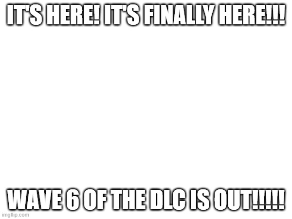 IT'S HERE! IT'S FINALLY HERE!!! WAVE 6 OF THE DLC IS OUT!!!!! | made w/ Imgflip meme maker