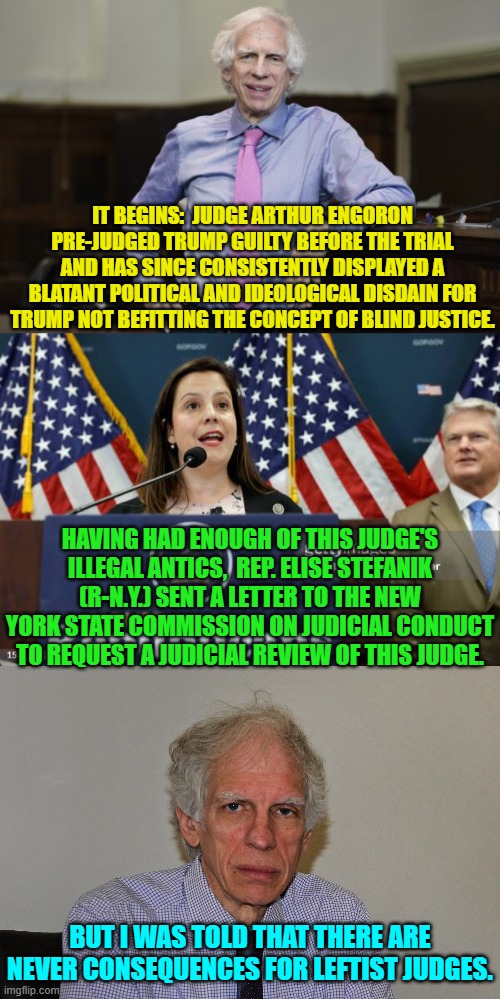 Wow!  Welcome to 'consequences' judge. | IT BEGINS:  JUDGE ARTHUR ENGORON PRE-JUDGED TRUMP GUILTY BEFORE THE TRIAL AND HAS SINCE CONSISTENTLY DISPLAYED A BLATANT POLITICAL AND IDEOLOGICAL DISDAIN FOR TRUMP NOT BEFITTING THE CONCEPT OF BLIND JUSTICE. HAVING HAD ENOUGH OF THIS JUDGE'S ILLEGAL ANTICS,  REP. ELISE STEFANIK (R-N.Y.) SENT A LETTER TO THE NEW YORK STATE COMMISSION ON JUDICIAL CONDUCT TO REQUEST A JUDICIAL REVIEW OF THIS JUDGE. BUT I WAS TOLD THAT THERE ARE NEVER CONSEQUENCES FOR LEFTIST JUDGES. | image tagged in yep | made w/ Imgflip meme maker