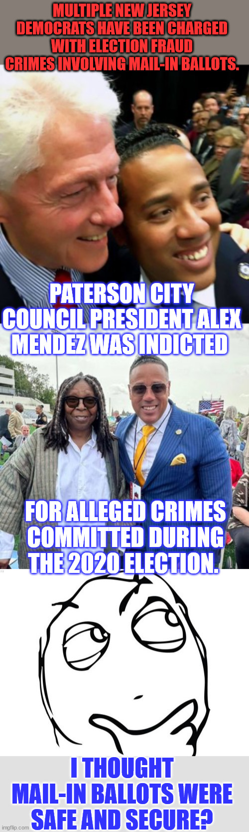 More and more stories emerge of 2020 election fraud... | MULTIPLE NEW JERSEY DEMOCRATS HAVE BEEN CHARGED WITH ELECTION FRAUD CRIMES INVOLVING MAIL-IN BALLOTS. PATERSON CITY COUNCIL PRESIDENT ALEX MENDEZ WAS INDICTED; FOR ALLEGED CRIMES COMMITTED DURING THE 2020 ELECTION. I THOUGHT MAIL-IN BALLOTS WERE SAFE AND SECURE? | image tagged in memes,more,election 2020,fraud,proof | made w/ Imgflip meme maker