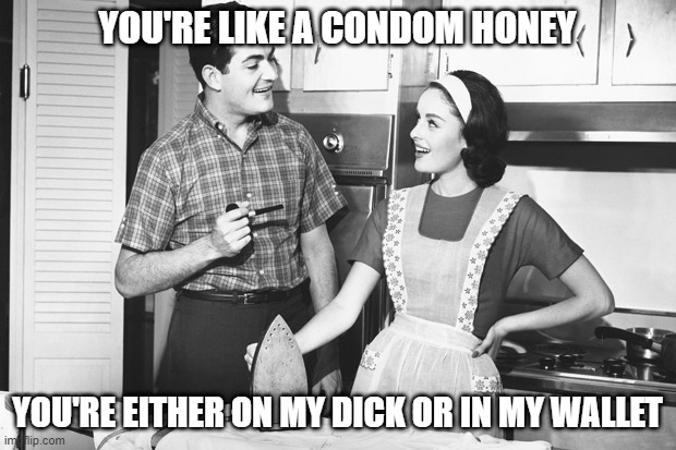 Wife is Like | YOU'RE LIKE A CONDOM HONEY; YOU'RE EITHER ON MY DICK OR IN MY WALLET | image tagged in vintage husband and wife | made w/ Imgflip meme maker