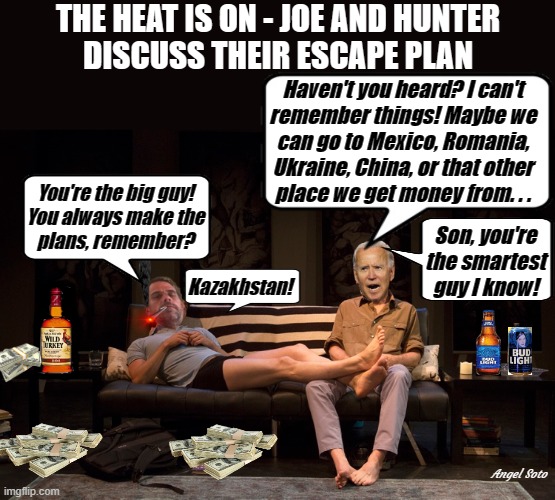 joe and hunter discuss their escape plan over drinks | THE HEAT IS ON - JOE AND HUNTER
DISCUSS THEIR ESCAPE PLAN; Haven't you heard? I can't
remember things! Maybe we
can go to Mexico, Romania,
Ukraine, China, or that other
place we get money from. . . You're the big guy!
You always make the
plans, remember? Son, you're
the smartest
guy I know! Kazakhstan! Angel Soto | image tagged in joe and hunter plan their escape over drinks,joe biden,hunter biden,corrupt,ukraine,china | made w/ Imgflip meme maker
