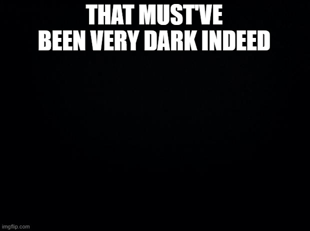 Black background | THAT MUST'VE BEEN VERY DARK INDEED | image tagged in black background | made w/ Imgflip meme maker