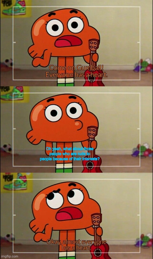 It’s true tho | Oh yeah, what about those people who are rude to people because of their interests? | image tagged in okay almost everyone has a heart,memes,the amazing world of gumball,amazing world of gumball,so true memes | made w/ Imgflip meme maker