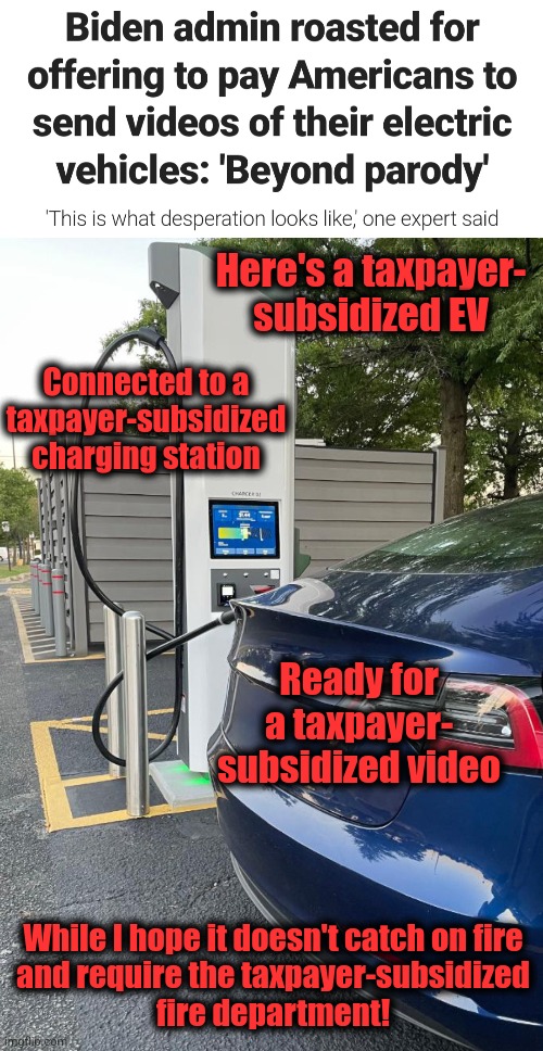Taxpayers, crushed by inflation, subsidizing EVs for wealthy libs | Here's a taxpayer-
subsidized EV; Connected to a taxpayer-subsidized charging station; Ready for a taxpayer-
subsidized video; While I hope it doesn't catch on fire
and require the taxpayer-subsidized
fire department! | image tagged in memes,electric vehicles,videos,democrats,waste,corruption | made w/ Imgflip meme maker