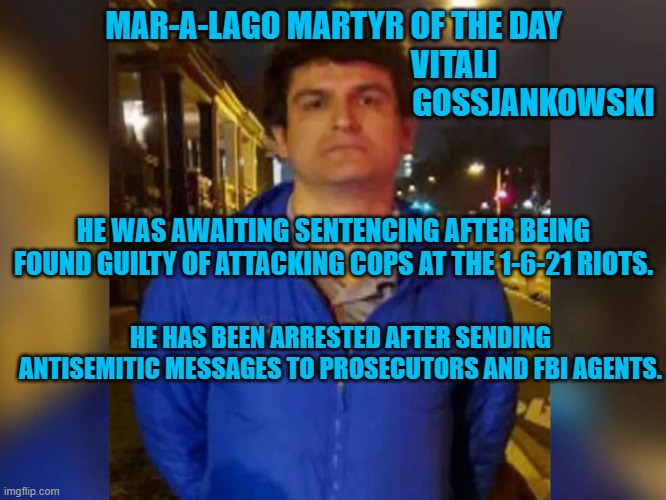 In lieu of awaiting sentencing as a free man, another Proud Boy is behind bars. | MAR-A-LAGO MARTYR OF THE DAY
                                          VITALI    
                                                               GOSSJANKOWSKI; HE WAS AWAITING SENTENCING AFTER BEING FOUND GUILTY OF ATTACKING COPS AT THE 1-6-21 RIOTS. HE HAS BEEN ARRESTED AFTER SENDING ANTISEMITIC MESSAGES TO PROSECUTORS AND FBI AGENTS. | image tagged in politics | made w/ Imgflip meme maker