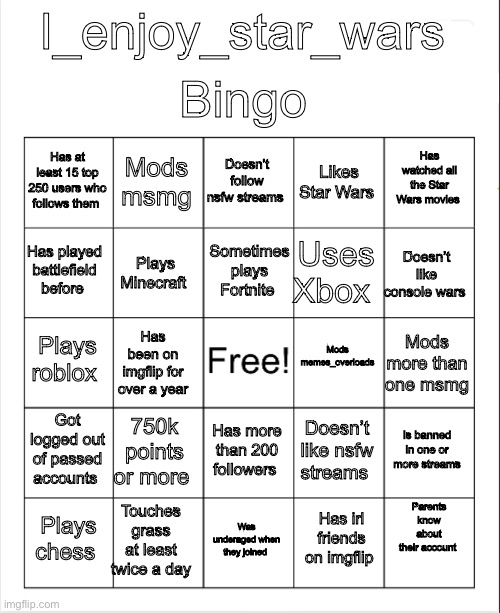 Blank Bingo | Bingo; I_enjoy_star_wars; Doesn’t follow nsfw streams; Mods msmg; Has watched all the Star Wars movies; Has at least 15 top 250 users who follows them; Likes Star Wars; Sometimes plays Fortnite; Has played battlefield before; Doesn’t like console wars; Uses Xbox; Plays Minecraft; Mods memes_overloads; Plays roblox; Mods more than one msmg; Has been on imgflip for over a year; Got logged out of passed accounts; 750k points or more; Is banned in one or more streams; Doesn’t like nsfw streams; Has more than 200 followers; Parents know about their account; Touches grass at least twice a day; Plays chess; Was underaged when they joined; Has irl friends on imgflip | image tagged in blank bingo | made w/ Imgflip meme maker