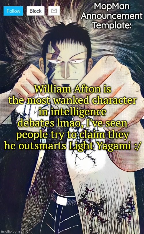 William Afton <<<< | William Afton is the most wanked character in intelligence debates lmao, I've seen people try to claim they he outsmarts Light Yagami :/ | image tagged in mopman announcement template | made w/ Imgflip meme maker