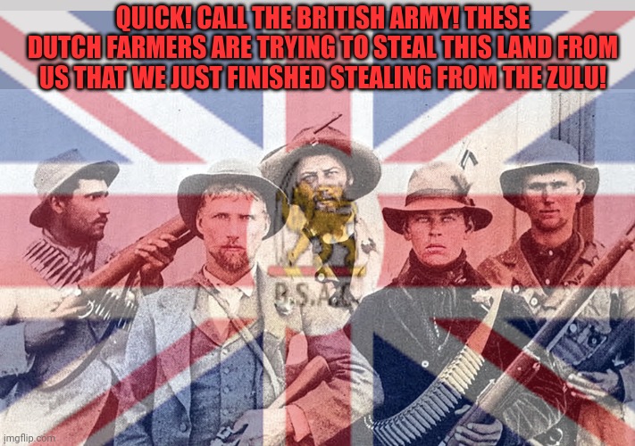 QUICK! CALL THE BRITISH ARMY! THESE DUTCH FARMERS ARE TRYING TO STEAL THIS LAND FROM US THAT WE JUST FINISHED STEALING FROM THE ZULU! | made w/ Imgflip meme maker