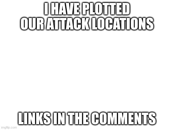 I HAVE PLOTTED OUR ATTACK LOCATIONS; LINKS IN THE COMMENTS | made w/ Imgflip meme maker