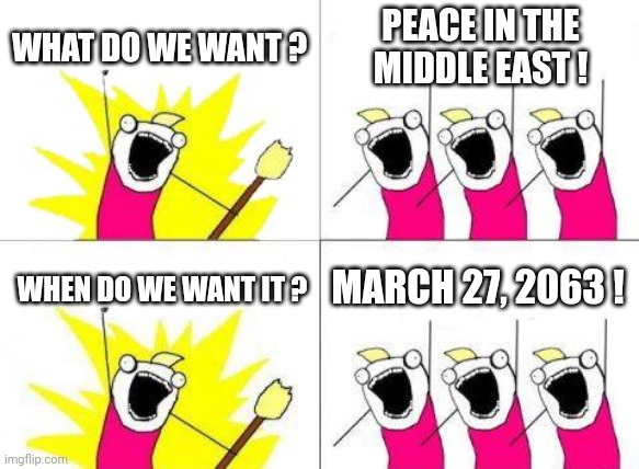Peace in the Middle East | WHAT DO WE WANT ? PEACE IN THE MIDDLE EAST ! WHEN DO WE WANT IT ? MARCH 27, 2063 ! | image tagged in israel,jews,war,palestinians,middle east,peace | made w/ Imgflip meme maker