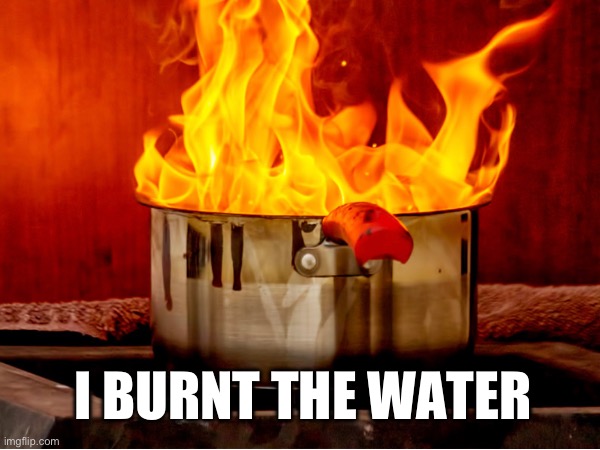 So help Me my house is burning down | I BURNT THE WATER | image tagged in help | made w/ Imgflip meme maker