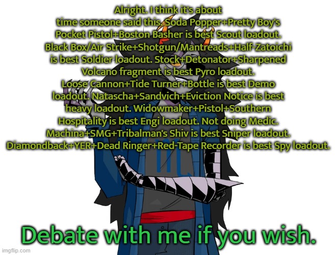 Alright. I think it's about time someone said this. Soda Popper+Pretty Boy's Pocket Pistol+Boston Basher is best Scout loadout. Black Box/Air Strike+Shotgun/Mantreads+Half-Zatoichi is best Soldier loadout. Stock+Detonator+Sharpened Volcano fragment is best Pyro loadout. Loose Cannon+Tide Turner+Bottle is best Demo loadout. Natascha+Sandvich+Eviction Notice is best heavy loadout. Widowmaker+Pistol+Southern Hospitality is best Engi loadout. Not doing Medic. Machina+SMG+Tribalman's Shiv is best Sniper loadout. Diamondback+YER+Dead Ringer+Red-Tape Recorder is best Spy loadout. Debate with me if you wish. | made w/ Imgflip meme maker