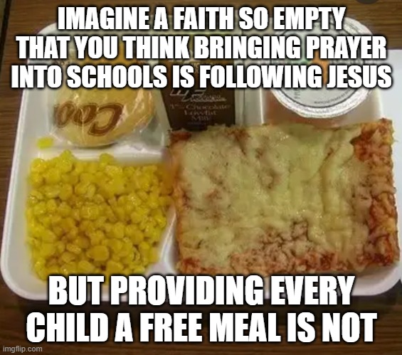 Free School Lunches | IMAGINE A FAITH SO EMPTY THAT YOU THINK BRINGING PRAYER INTO SCHOOLS IS FOLLOWING JESUS; BUT PROVIDING EVERY CHILD A FREE MEAL IS NOT | image tagged in school lunch | made w/ Imgflip meme maker