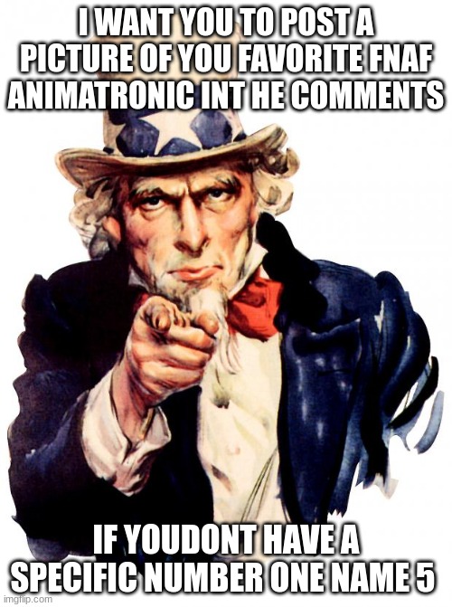 I WANT YOU TO POST A PICTURE OF YOUR FAVORITE FNAF CHARACTER IN THE COMMENTS | I WANT YOU TO POST A PICTURE OF YOU FAVORITE FNAF ANIMATRONIC INT HE COMMENTS; IF YOUDONT HAVE A SPECIFIC NUMBER ONE NAME 5 | image tagged in memes,uncle sam,fnaf,fnaf lore,lol | made w/ Imgflip meme maker
